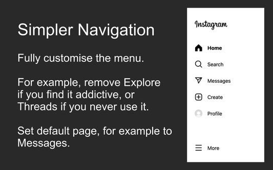 Simpler Navigation

Fully customise the menu.

For example, remove Explore if you find it addictive, or Threads if you never use it.

Set home page, for example to Messages.
